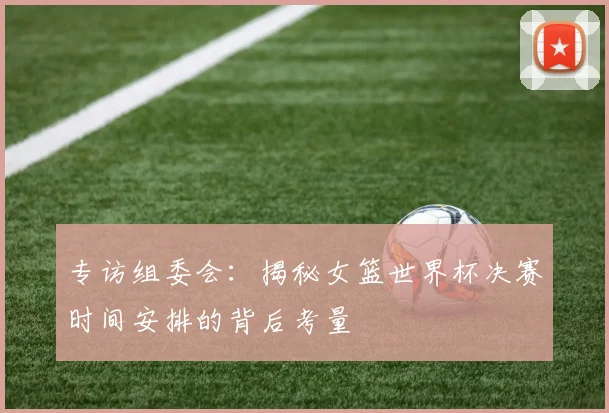 专访组委会：揭秘女篮世界杯决赛时间安排的背后考量