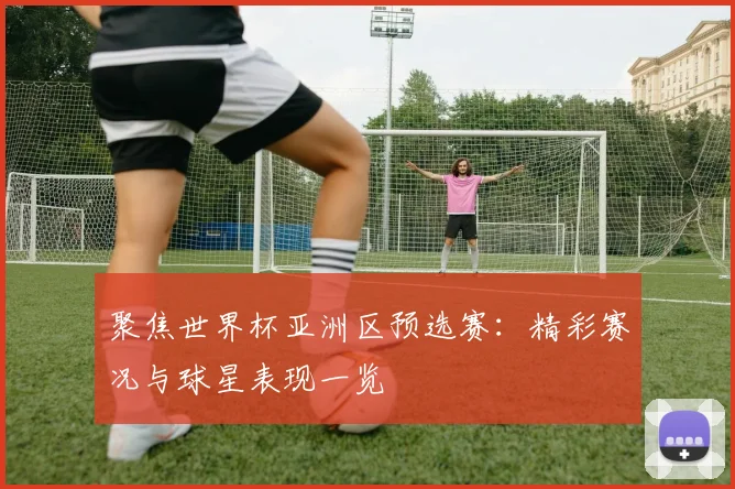 聚焦世界杯亚洲区预选赛:精彩赛况与球星表现一览