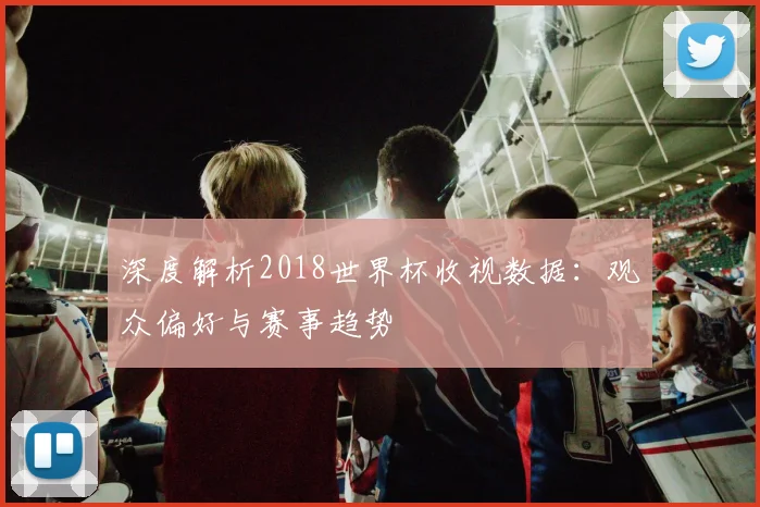 深度解析2018世界杯收视数据:观众偏好与赛事趋势