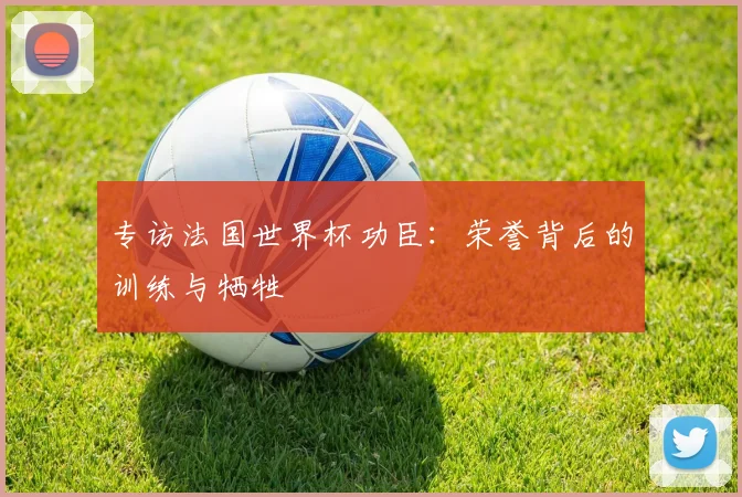 专访法国世界杯功臣:荣誉背后的训练与牺牲
