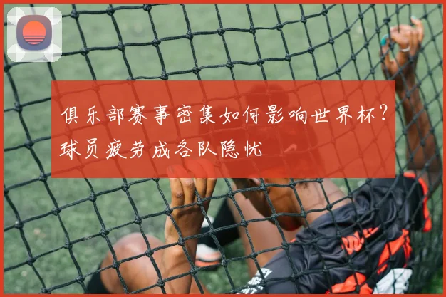 俱乐部赛事密集如何影响世界杯?球员疲劳成各队隐忧