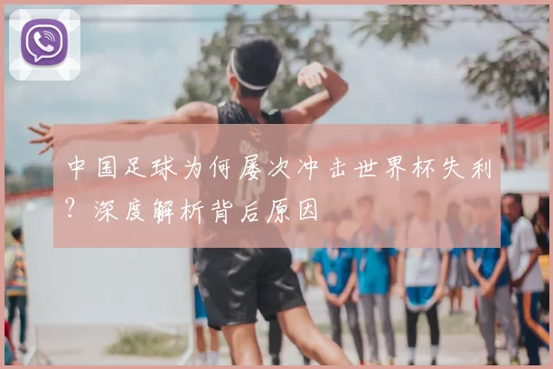 中国足球为何屡次冲击世界杯失利?深度解析背后原因