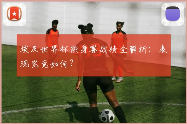 埃及世界杯热身赛战绩全解析:表现究竟如何?