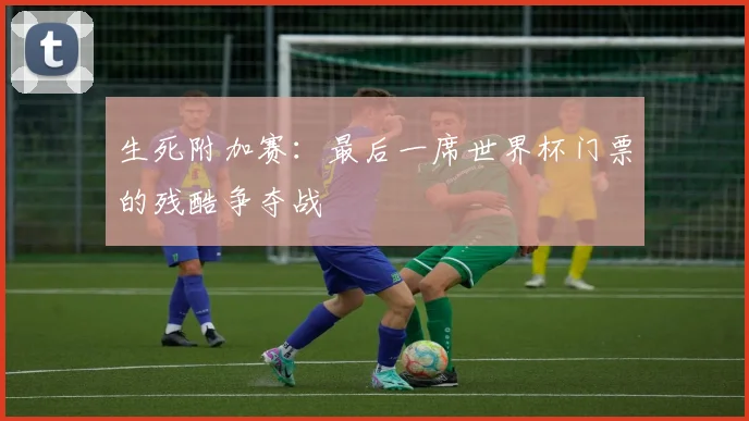 生死附加赛:最后一席世界杯门票的残酷争夺战