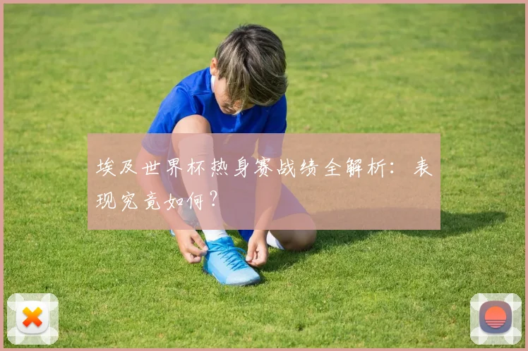埃及世界杯热身赛战绩全解析:表现究竟如何?