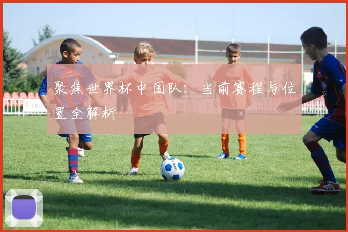 聚焦世界杯中国队:当前赛程与位置全解析