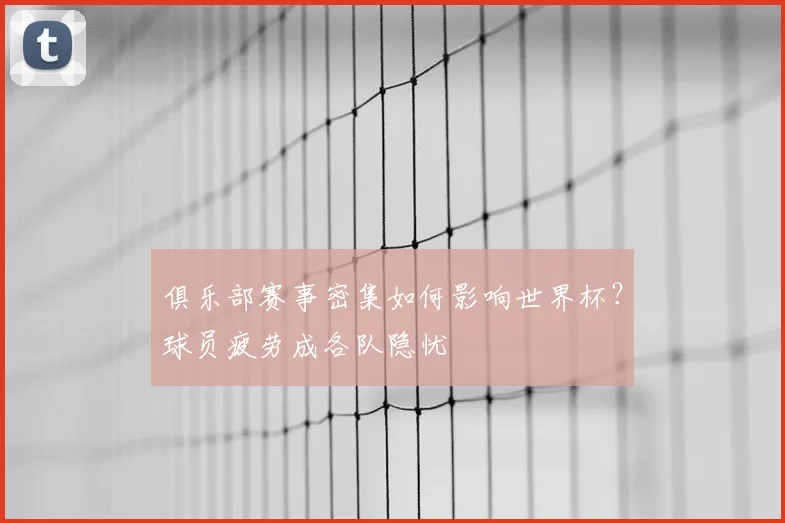 俱乐部赛事密集如何影响世界杯?球员疲劳成各队隐忧