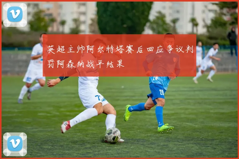 英超主帅阿尔特塔赛后回应争议判罚阿森纳战平结果