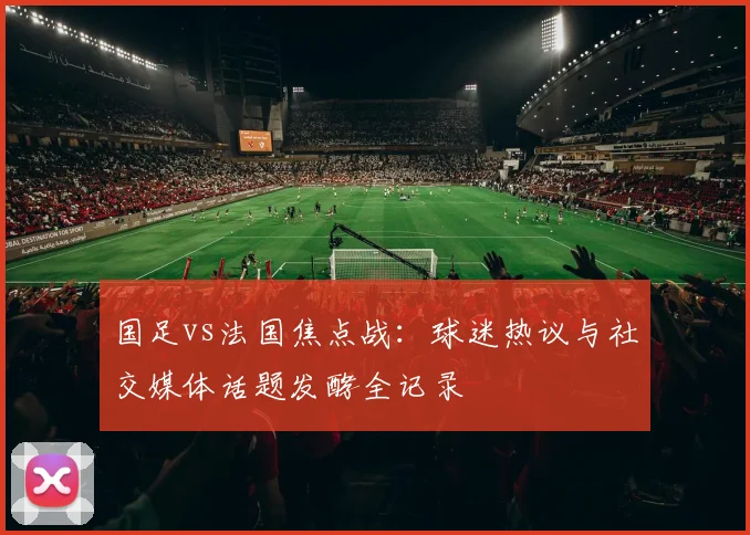 国足vs法国焦点战：球迷热议与社交媒体话题发酵全记录