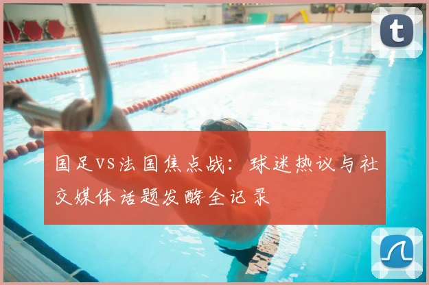 国足vs法国焦点战：球迷热议与社交媒体话题发酵全记录