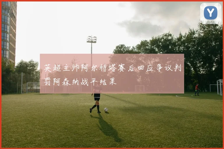 英超主帅阿尔特塔赛后回应争议判罚阿森纳战平结果