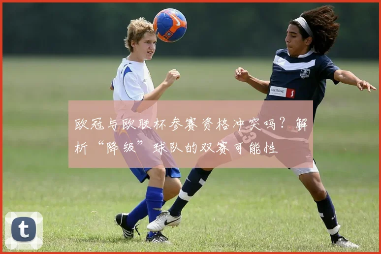 欧冠与欧联杯参赛资格冲突吗？解析“降级”球队的双赛可能性