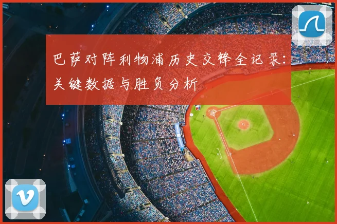 巴萨对阵利物浦历史交锋全记录：关键数据与胜负分析