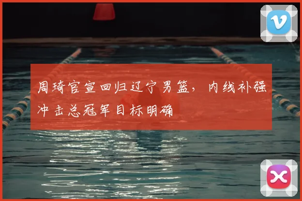 周琦官宣回归辽宁男篮，内线补强冲击总冠军目标明确