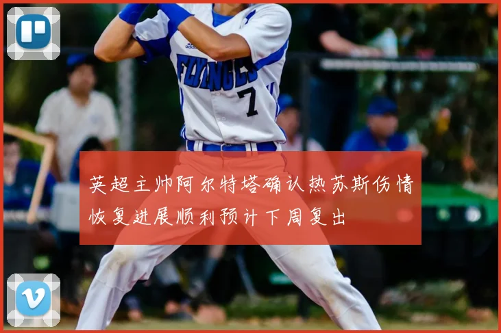 英超主帅阿尔特塔确认热苏斯伤情恢复进展顺利预计下周复出