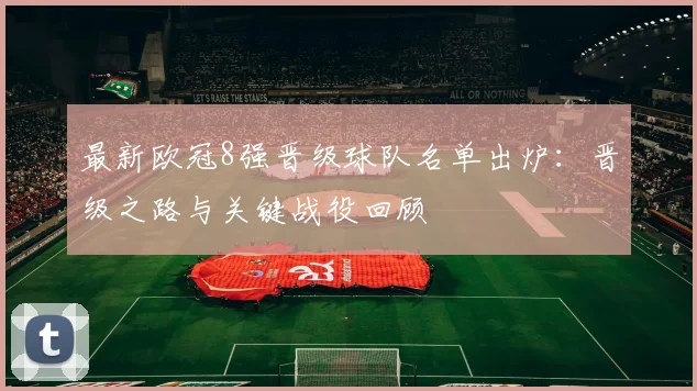 最新欧冠8强晋级球队名单出炉：晋级之路与关键战役回顾